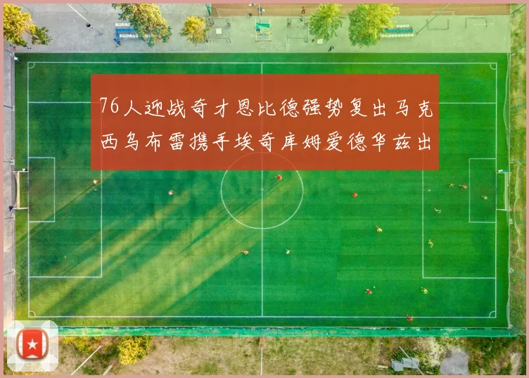 76人迎战奇才恩比德强势复出马克西乌布雷携手埃奇库姆爱德华兹出战