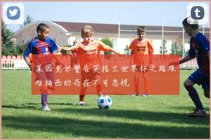 莱因克尔警告英格兰世界杯之路艰难梅西的存在不可忽视
