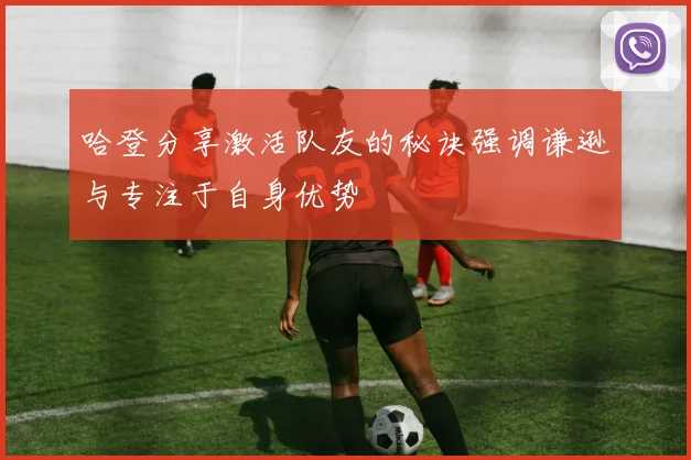 哈登分享激活队友的秘诀强调谦逊与专注于自身优势