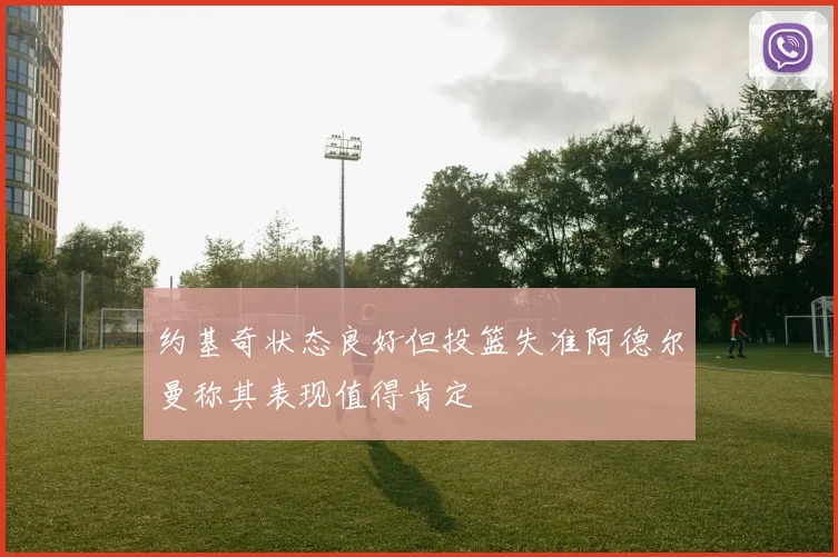 约基奇状态良好但投篮失准阿德尔曼称其表现值得肯定