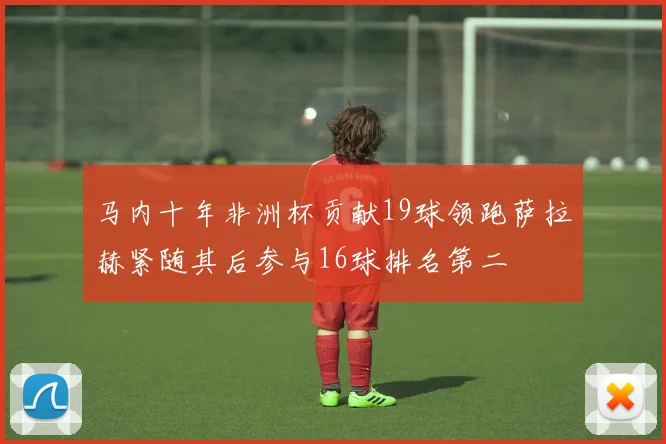 马内十年非洲杯贡献19球领跑萨拉赫紧随其后参与16球排名第二