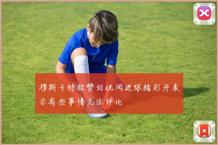 穆斯卡特称赞刘祝润进球精彩并表示有些事情无法评论