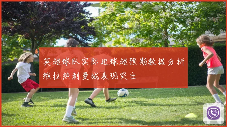 英超球队实际进球超预期数据分析维拉热刺曼城表现突出