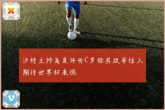 沙特主帅高度评价C罗称其效率惊人期待世界杯表现