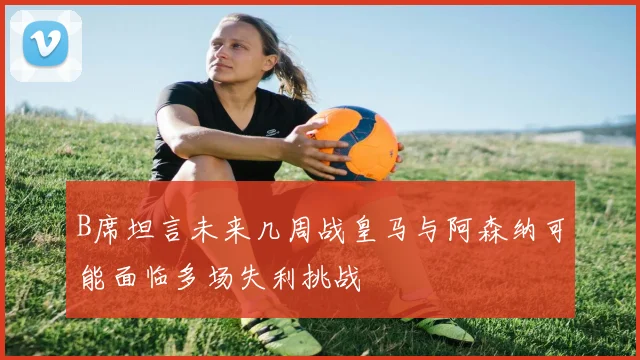 B席坦言未来几周战皇马与阿森纳可能面临多场失利挑战