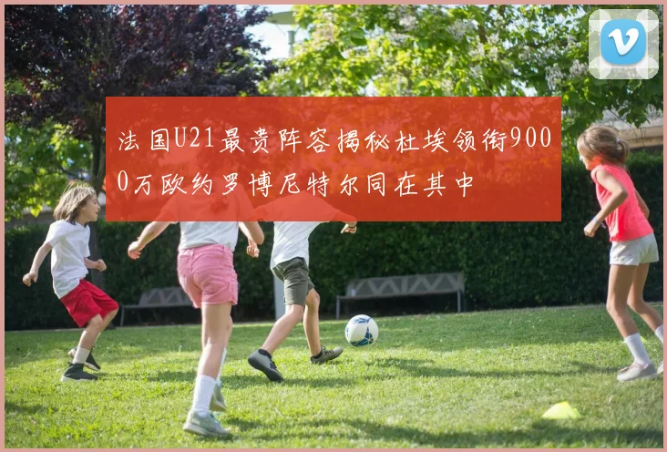 法国U21最贵阵容揭秘杜埃领衔9000万欧约罗博尼特尔同在其中