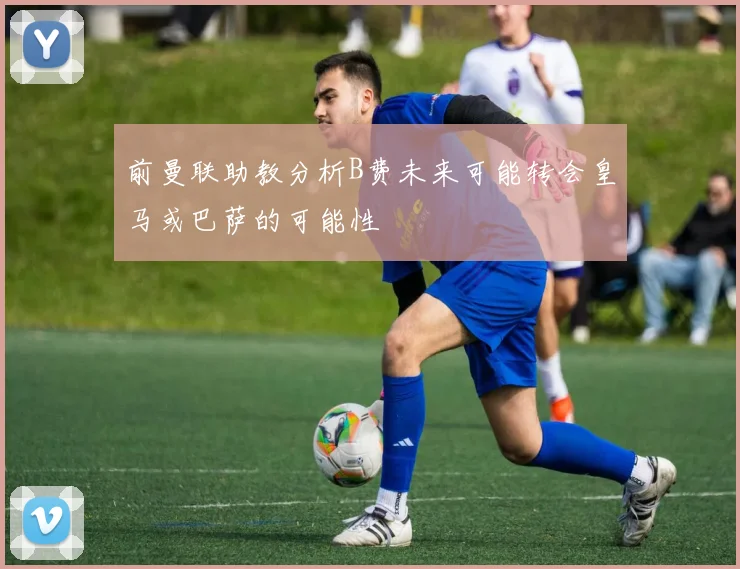 前曼联助教分析B费未来可能转会皇马或巴萨的可能性