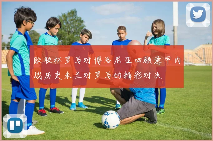 欧联杯罗马对博洛尼亚回顾意甲内战历史米兰对罗马的精彩对决