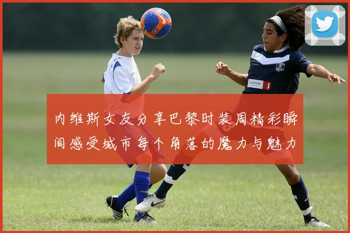 内维斯女友分享巴黎时装周精彩瞬间感受城市每个角落的魔力与魅力