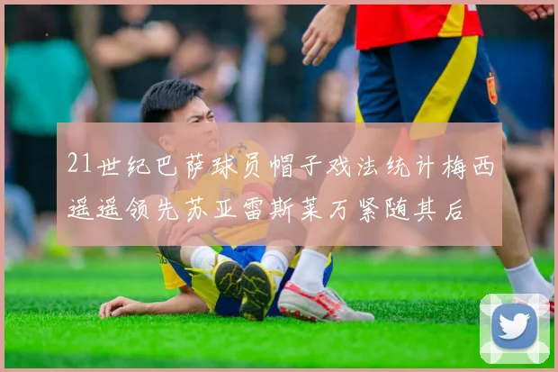 21世纪巴萨球员帽子戏法统计梅西遥遥领先苏亚雷斯莱万紧随其后