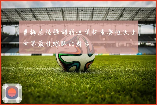 鲁梅尼格强调新世俱杯重要性决出世界最佳球队的舞台