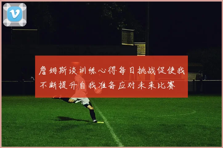 詹姆斯谈训练心得每日挑战促使我不断提升自我准备应对未来比赛