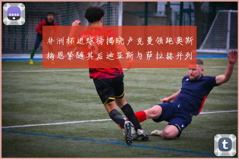 非洲杯进球榜揭晓卢克曼领跑奥斯梅恩紧随其后迪亚斯与萨拉赫并列第三