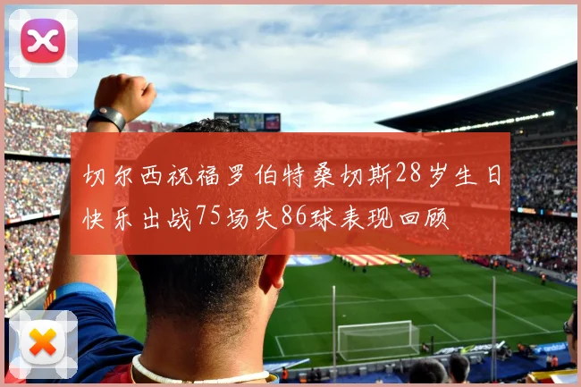 切尔西祝福罗伯特桑切斯28岁生日快乐出战75场失86球表现回顾