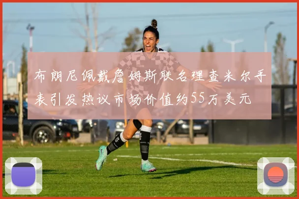 布朗尼佩戴詹姆斯联名理查米尔手表引发热议市场价值约55万美元