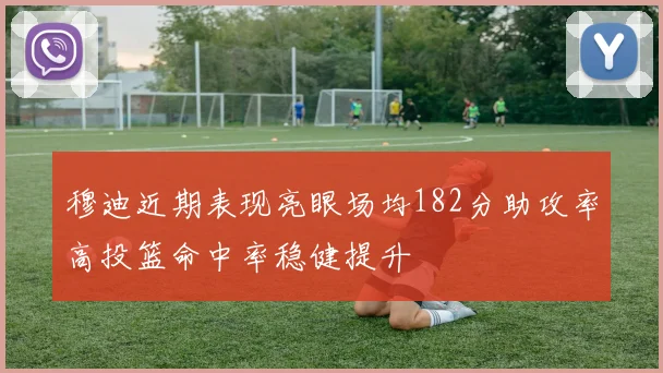 穆迪近期表现亮眼场均182分助攻率高投篮命中率稳健提升