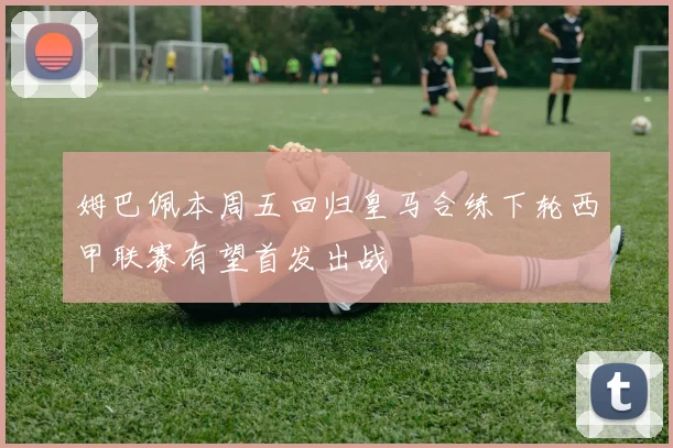 姆巴佩本周五回归皇马合练下轮西甲联赛有望首发出战