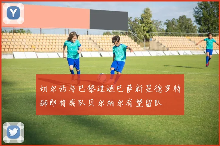 切尔西与巴黎追逐巴萨新星德罗特狮即将离队贝尔纳尔有望留队