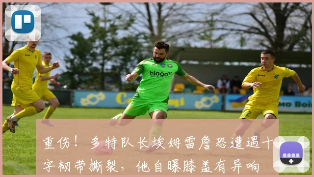 重伤！多特队长埃姆雷詹恐遭遇十字韧带撕裂，他自曝膝盖有异响