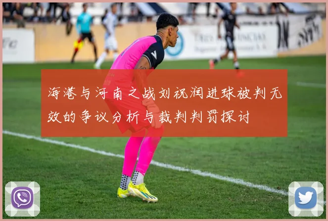 海港与河南之战刘祝润进球被判无效的争议分析与裁判判罚探讨