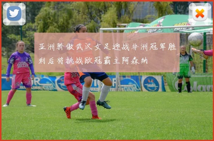 亚洲骄傲武汉女足迎战非洲冠军胜利后将挑战欧冠霸主阿森纳
