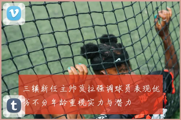 三镇新任主帅莫拉强调球员表现优劣不分年龄重视实力与潜力
