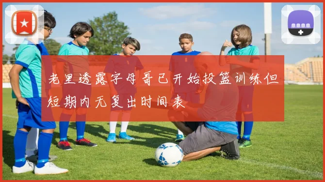 老里透露字母哥已开始投篮训练但短期内无复出时间表
