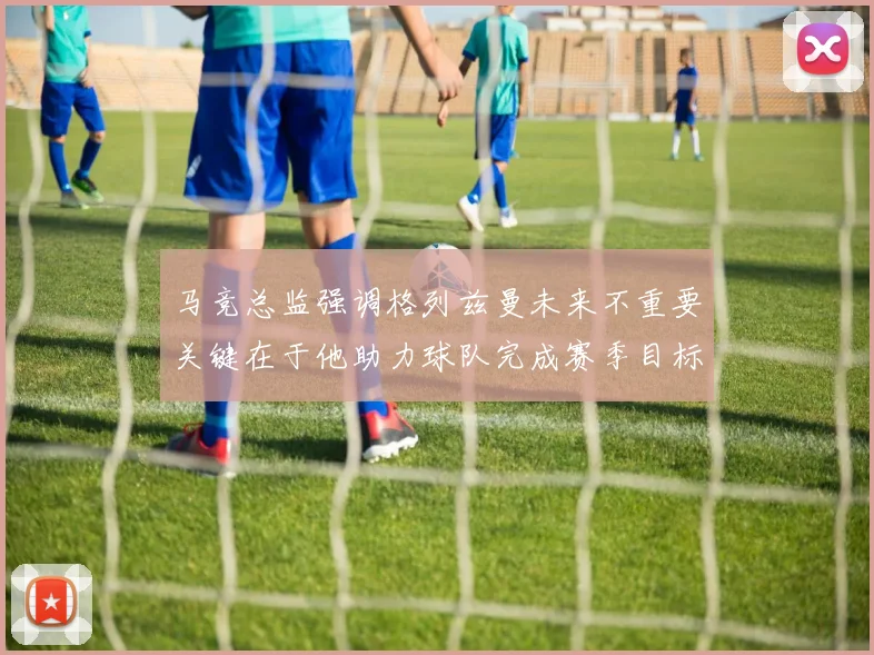 马竞总监强调格列兹曼未来不重要关键在于他助力球队完成赛季目标