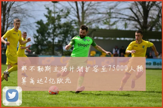 那不勒斯主场计划扩容至75000人预算高达2亿欧元