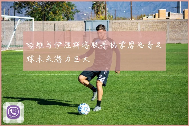 哈维与伊涅斯塔联手执掌摩洛哥足球未来潜力巨大